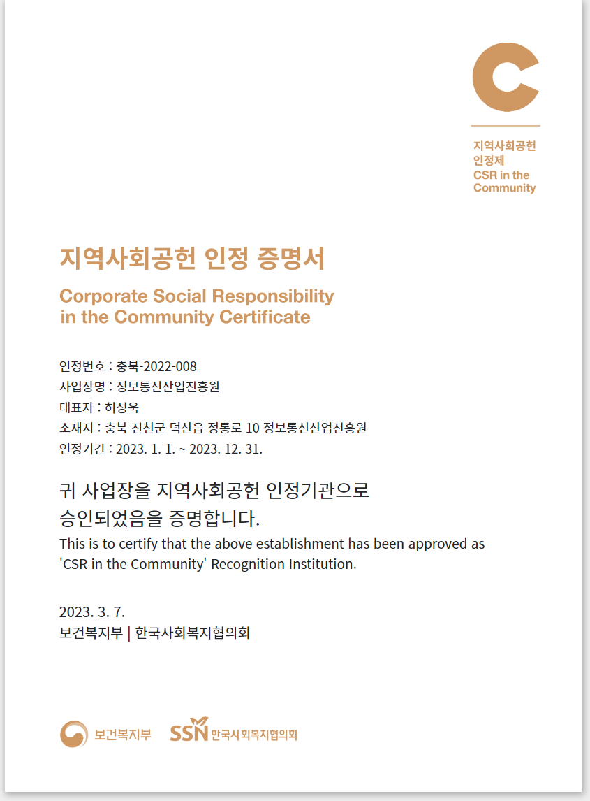 지역사회공헌 인정 증명서 Corporate Social Responsibility in the Community Certificate 인정번호:충북-2022-008 사업장명:정보통신산업진흥원 대표자:허성욱 소재지:충북 진천국 덕산읍 정통로 10 정보통신산업진흥원 인정기간:2023.1.1.~2023.12.31. 귀 사업장을 지역사회공헌 인정기관으로 승인되었음을 증명합니다. This is to certify that the above establishment has been approved as ‘CSR in the Community’ Recognition Institution. 2023.3.7. 보건복지부|한국사회복지협의회