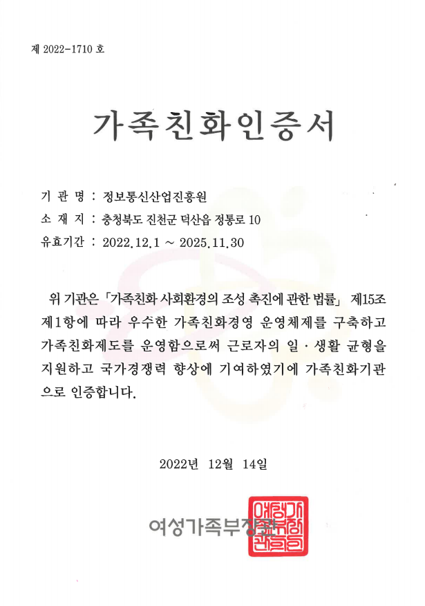 제 2022-1710호 가족친화인증서 기관명:정보통신산업진흥원 소재지:충청북도 진천군 덕산읍 정통로 10 유효기간:2022.12.1~2025.11.30 위 기관은 「가족친화 사회환경의 조성 촉진에 관한 법률」 제15조 제1항에 따라 우수한 가족친화경영 운영체제를 구축하고 가족친화제도를 운영함으로써 근로자의 일·생활 균형을 지원하고 국가경쟁력 향상에 기여하였기에 가족친화기관으로 인증합니다. 2022년 12월 14일 여성가족부장관