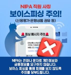 NIPA 직원 사칭 보이스피싱 주의! (신용평가 은행상품 권유 등)
NIPA는 전화나 문자로 개인정보와 금융정보를 요구하지 않습니다.
보이스 피싱을 통해 피해를 보지 않도록 주의를 당부드립니다.