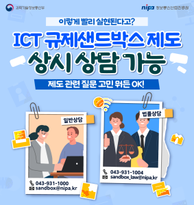 이렇게 빨리 실현된다고?
ICT 규제샌드박스 제도 상시 상담 가능
제도 관련 질문 고민 뭐든 OK!
일반상담 : 043-931-1000, sandbox@nipa.kr
법률상담 : 043-931-1004, sandbox_law@nipa.kr